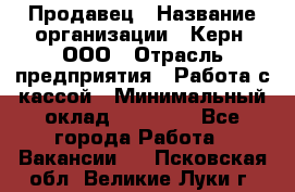 Продавец › Название организации ­ Керн, ООО › Отрасль предприятия ­ Работа с кассой › Минимальный оклад ­ 14 000 - Все города Работа » Вакансии   . Псковская обл.,Великие Луки г.